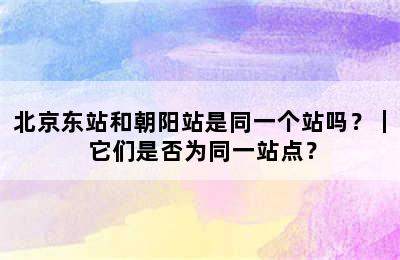 北京东站和朝阳站是同一个站吗？｜ 它们是否为同一站点？